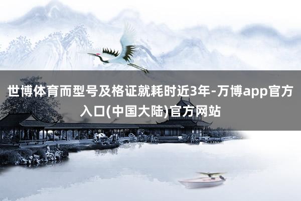 世博体育而型号及格证就耗时近3年-万博app官方入口(中国大陆)官方网站