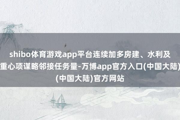 shibo体育游戏app平台连续加多房建、水利及专科承包重心项谋略邻接任务量-万博app官方入口(中国大陆)官方网站