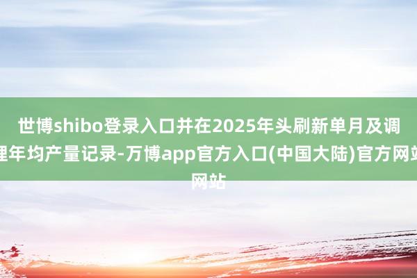 世博shibo登录入口并在2025年头刷新单月及调理年均产量记录-万博app官方入口(中国大陆)官方网站