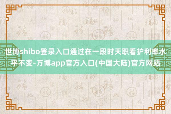 世博shibo登录入口通过在一段时天职看护利率水平不变-万博app官方入口(中国大陆)官方网站