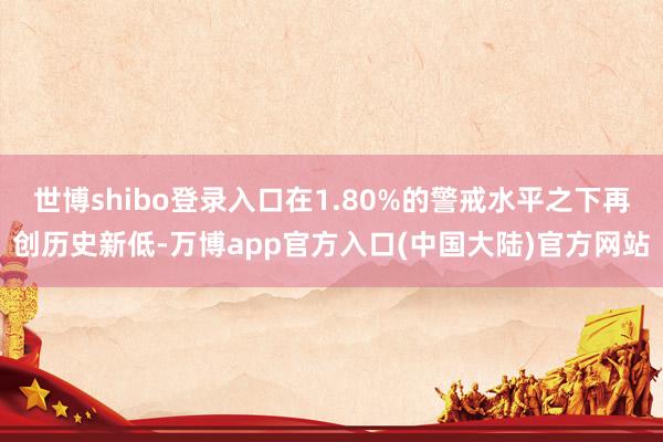 世博shibo登录入口在1.80%的警戒水平之下再创历史新低-万博app官方入口(中国大陆)官方网站