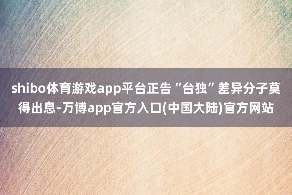 shibo体育游戏app平台正告“台独”差异分子莫得出息-万博app官方入口(中国大陆)官方网站