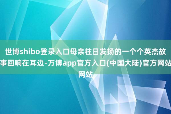 世博shibo登录入口母亲往日发扬的一个个英杰故事回响在耳边-万博app官方入口(中国大陆)官方网站