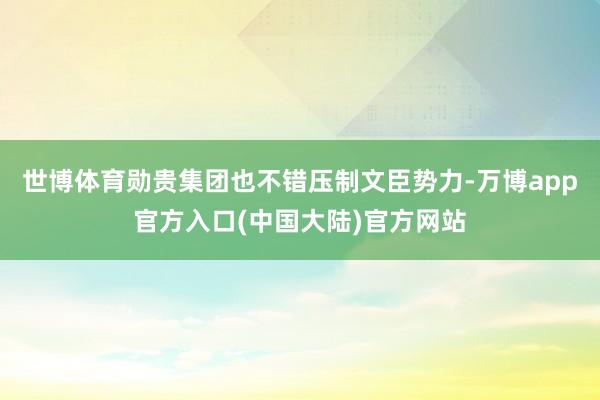 世博体育勋贵集团也不错压制文臣势力-万博app官方入口(中国大陆)官方网站