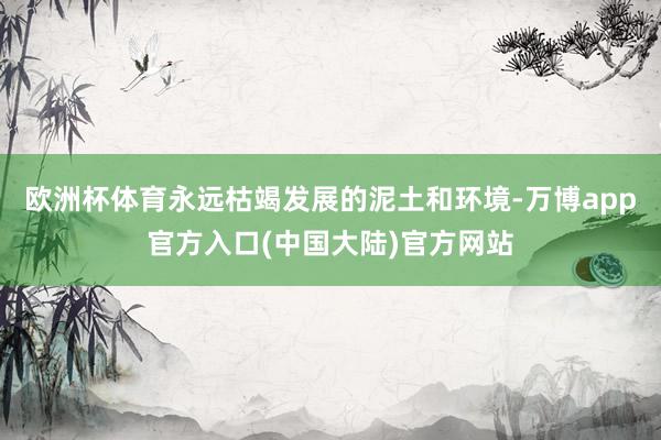 欧洲杯体育永远枯竭发展的泥土和环境-万博app官方入口(中国大陆)官方网站