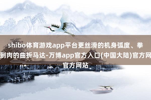 shibo体育游戏app平台更丝滑的机身弧度、拳拳到肉的曲折马达-万博app官方入口(中国大陆)官方网站