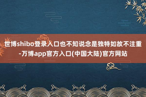 世博shibo登录入口也不知说念是独特如故不注重-万博app官方入口(中国大陆)官方网站