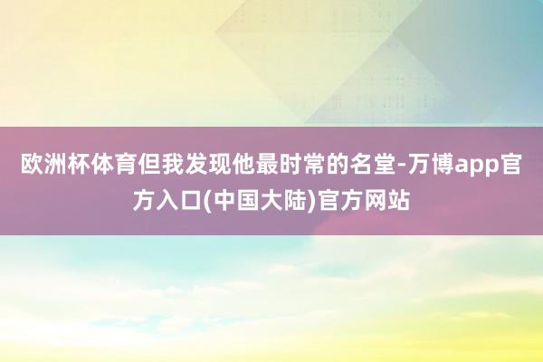 欧洲杯体育但我发现他最时常的名堂-万博app官方入口(中国大陆)官方网站