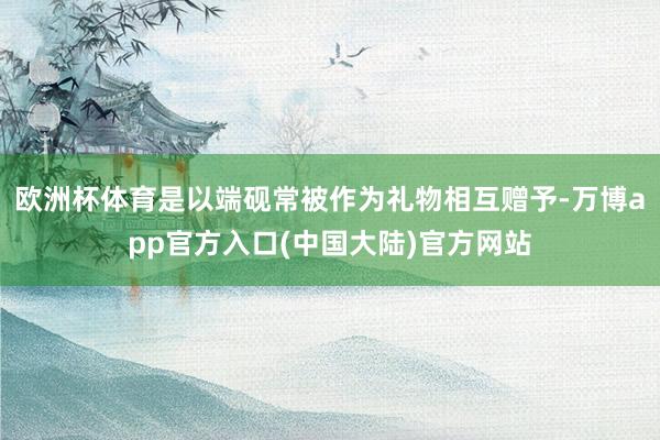 欧洲杯体育是以端砚常被作为礼物相互赠予-万博app官方入口(中国大陆)官方网站