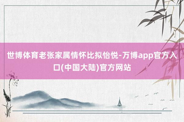 世博体育老张家属情怀比拟怡悦-万博app官方入口(中国大陆)官方网站