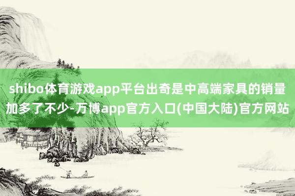 shibo体育游戏app平台出奇是中高端家具的销量加多了不少-万博app官方入口(中国大陆)官方网站