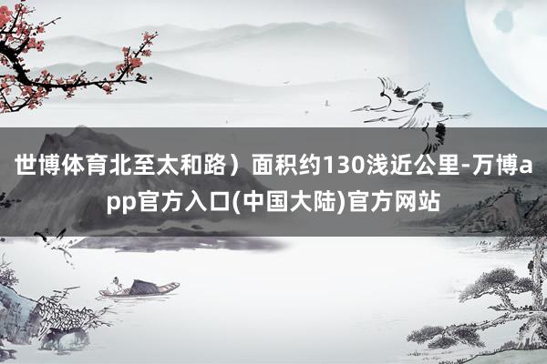 世博体育北至太和路）面积约130浅近公里-万博app官方入口(中国大陆)官方网站
