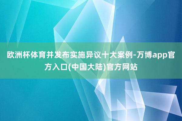 欧洲杯体育并发布实施异议十大案例-万博app官方入口(中国大陆)官方网站