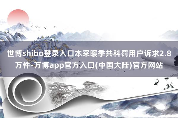 世博shibo登录入口本采暖季共科罚用户诉求2.8万件-万博app官方入口(中国大陆)官方网站