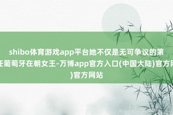 shibo体育游戏app平台她不仅是无可争议的第一任葡萄牙在朝女王-万博app官方入口(中国大陆)官方网站