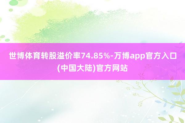 世博体育转股溢价率74.85%-万博app官方入口(中国大陆)官方网站
