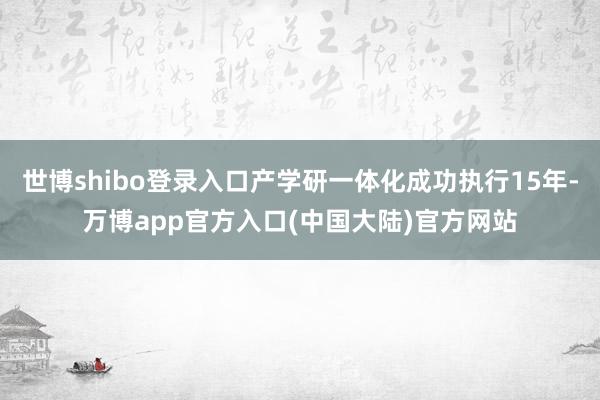 世博shibo登录入口产学研一体化成功执行15年-万博app官方入口(中国大陆)官方网站