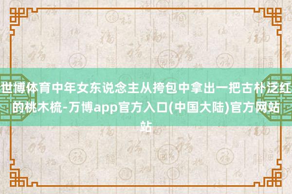 世博体育中年女东说念主从挎包中拿出一把古朴泛红的桃木梳-万博app官方入口(中国大陆)官方网站
