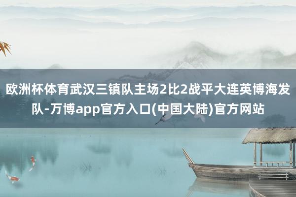 欧洲杯体育武汉三镇队主场2比2战平大连英博海发队-万博app官方入口(中国大陆)官方网站