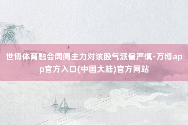 世博体育融会阛阓主力对该股气派偏严慎-万博app官方入口(中国大陆)官方网站