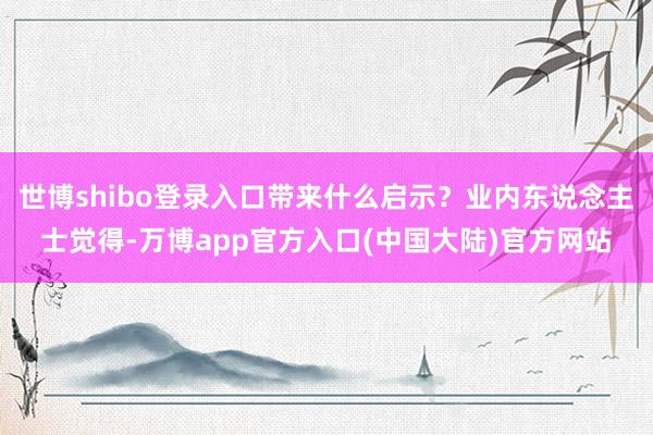 世博shibo登录入口带来什么启示？业内东说念主士觉得-万博app官方入口(中国大陆)官方网站