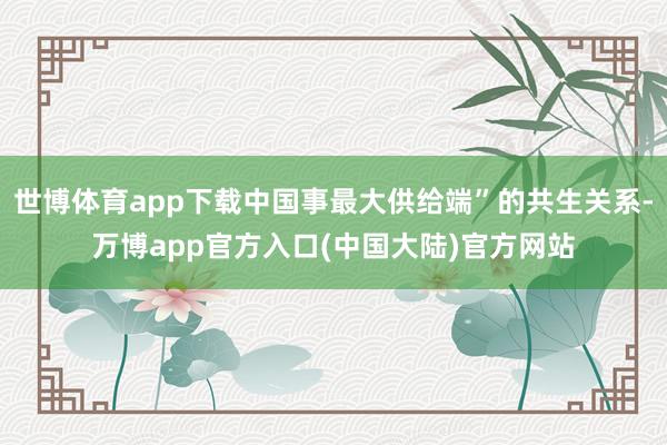 世博体育app下载中国事最大供给端”的共生关系-万博app官方入口(中国大陆)官方网站