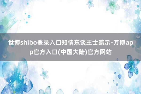 世博shibo登录入口　　知情东谈主士暗示-万博app官方入口(中国大陆)官方网站