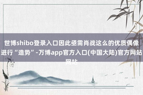 世博shibo登录入口因此亟需肖战这么的优质偶像进行“造势”-万博app官方入口(中国大陆)官方网站