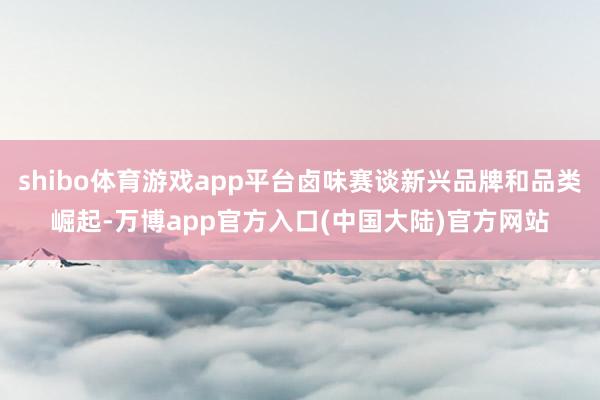 shibo体育游戏app平台卤味赛谈新兴品牌和品类崛起-万博app官方入口(中国大陆)官方网站