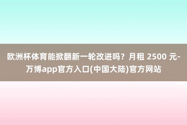 欧洲杯体育能掀翻新一轮改进吗？月租 2500 元-万博app官方入口(中国大陆)官方网站