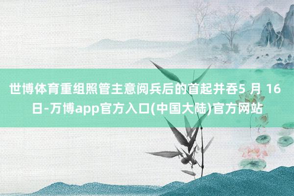 世博体育重组照管主意阅兵后的首起并吞5 月 16 日-万博app官方入口(中国大陆)官方网站