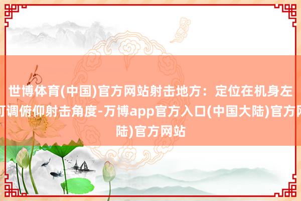 世博体育(中国)官方网站射击地方：定位在机身左侧可调俯仰射击角度-万博app官方入口(中国大陆)官方网站