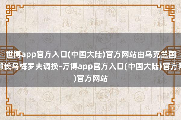 世博app官方入口(中国大陆)官方网站由乌克兰国防部长乌梅罗夫调换-万博app官方入口(中国大陆)官方网站
