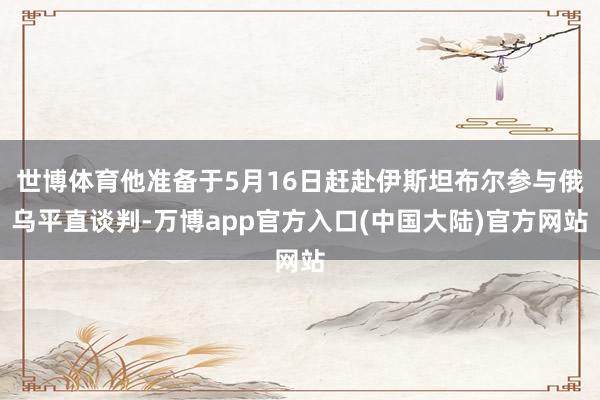 世博体育他准备于5月16日赶赴伊斯坦布尔参与俄乌平直谈判-万博app官方入口(中国大陆)官方网站