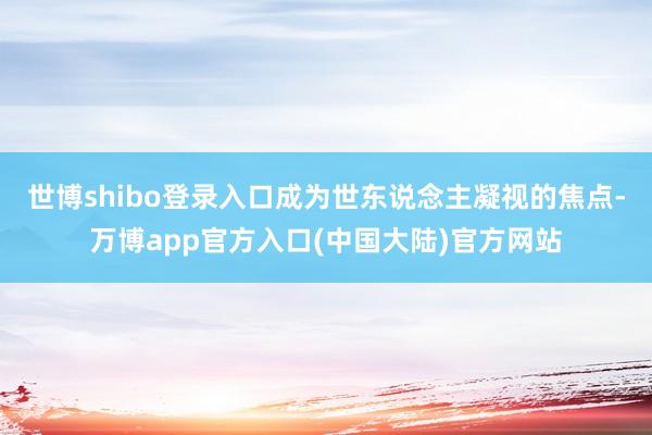 世博shibo登录入口成为世东说念主凝视的焦点-万博app官方入口(中国大陆)官方网站