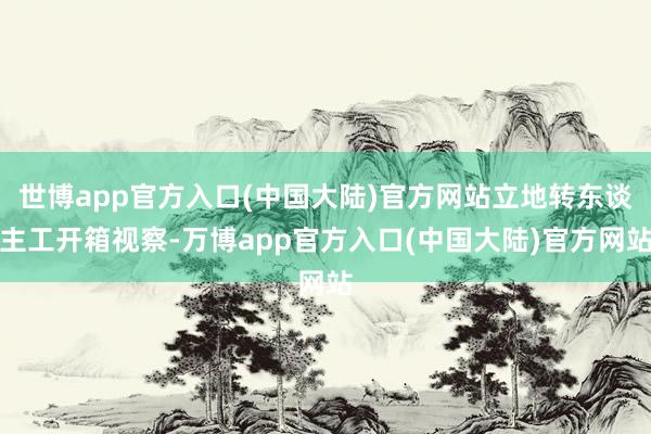 世博app官方入口(中国大陆)官方网站立地转东谈主工开箱视察-万博app官方入口(中国大陆)官方网站