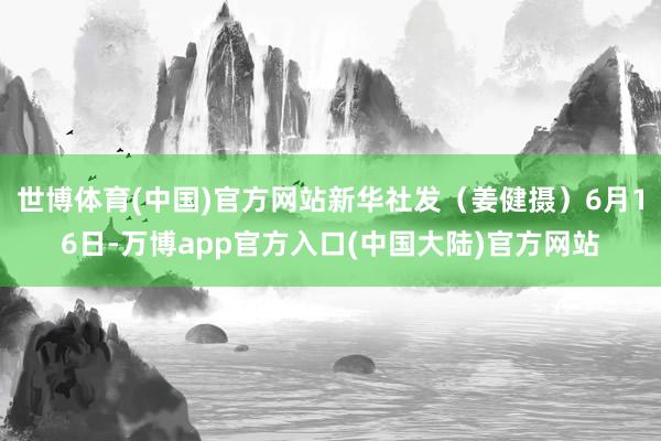 世博体育(中国)官方网站新华社发（姜健摄）6月16日-万博app官方入口(中国大陆)官方网站