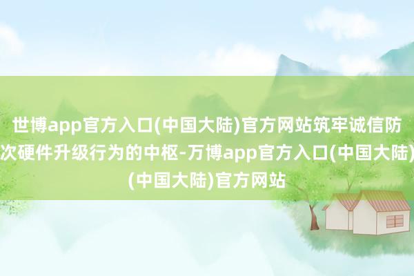 世博app官方入口(中国大陆)官方网站筑牢诚信防地当作本次硬件升级行为的中枢-万博app官方入口(中国大陆)官方网站