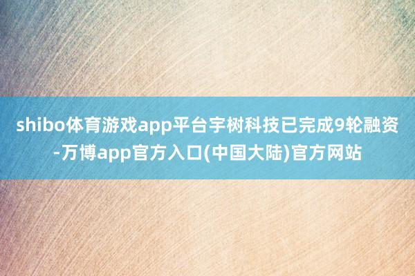 shibo体育游戏app平台宇树科技已完成9轮融资-万博app官方入口(中国大陆)官方网站