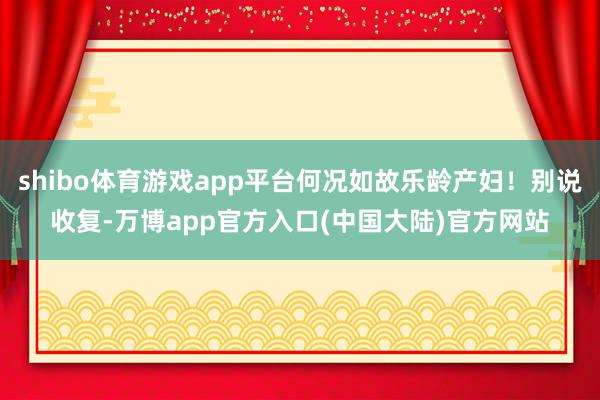 shibo体育游戏app平台何况如故乐龄产妇！别说收复-万博app官方入口(中国大陆)官方网站