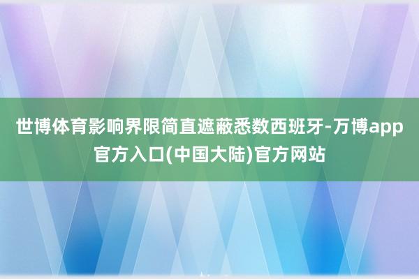 世博体育影响界限简直遮蔽悉数西班牙-万博app官方入口(中国大陆)官方网站