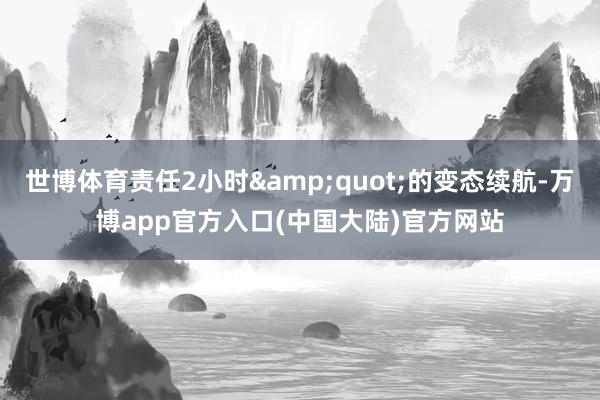 世博体育责任2小时&quot;的变态续航-万博app官方入口(中国大陆)官方网站