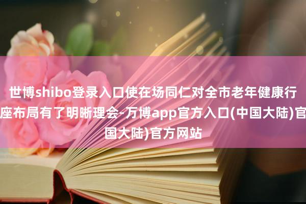 世博shibo登录入口使在场同仁对全市老年健康行状的合座布局有了明晰理会-万博app官方入口(中国大陆)官方网站