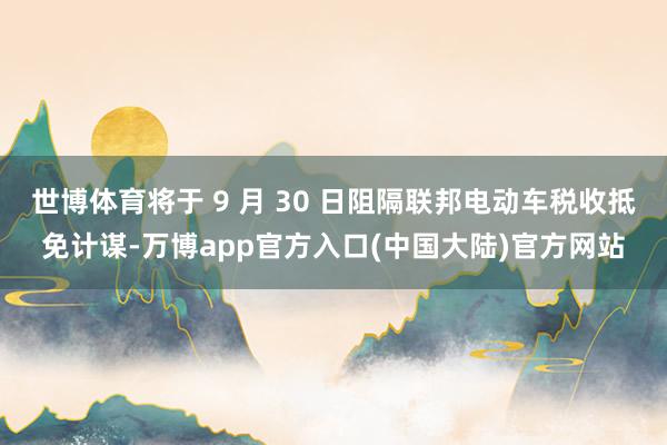 世博体育将于 9 月 30 日阻隔联邦电动车税收抵免计谋-万博app官方入口(中国大陆)官方网站
