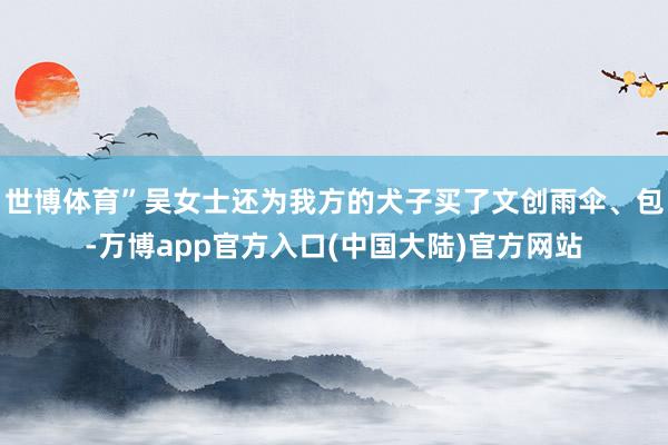 世博体育”吴女士还为我方的犬子买了文创雨伞、包-万博app官方入口(中国大陆)官方网站