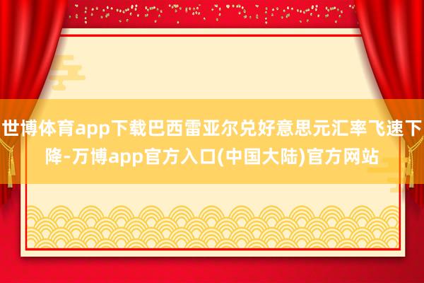 世博体育app下载巴西雷亚尔兑好意思元汇率飞速下降-万博app官方入口(中国大陆)官方网站