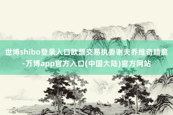 世博shibo登录入口欧盟交易执委谢夫乔维奇暗意-万博app官方入口(中国大陆)官方网站
