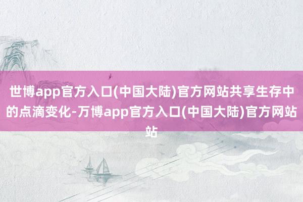 世博app官方入口(中国大陆)官方网站共享生存中的点滴变化-万博app官方入口(中国大陆)官方网站