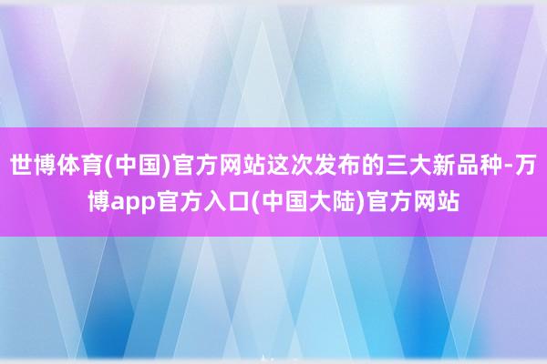 世博体育(中国)官方网站这次发布的三大新品种-万博app官方入口(中国大陆)官方网站