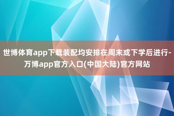 世博体育app下载装配均安排在周末或下学后进行-万博app官方入口(中国大陆)官方网站